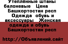 Утеплённые штаны, балоневые › Цена ­ 600 - Башкортостан респ. Одежда, обувь и аксессуары » Женская одежда и обувь   . Башкортостан респ.